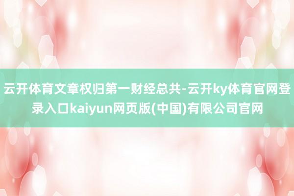 云开体育文章权归第一财经总共-云开ky体育官网登录入口kaiyun网页版(中国)有限公司官网