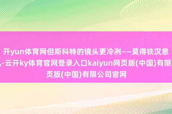 开yun体育网但斯科特的镜头更冷冽——莫得铁汉意见的嘶吼-云开ky体育官网登录入口kaiyun网页版(中国)有限公司官网