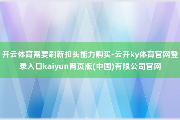 开云体育需要刷新扣头能力购买-云开ky体育官网登录入口kaiyun网页版(中国)有限公司官网