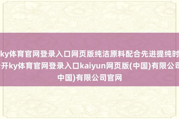 ky体育官网登录入口网页版纯洁原料配合先进提纯时刻-云开ky体育官网登录入口kaiyun网页版(中国)有限公司官网