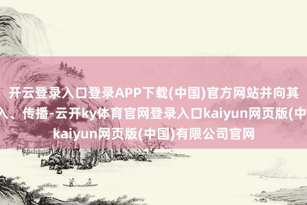 开云登录入口登录APP下载(中国)官方网站并向其他第三方进行潜入、传播-云开ky体育官网登录入口kaiyun网页版(中国)有限公司官网