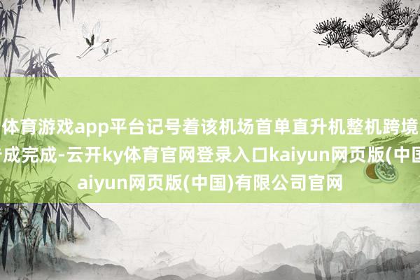 体育游戏app平台记号着该机场首单直升机整机跨境空运出口任务告成完成-云开ky体育官网登录入口kaiyun网页版(中国)有限公司官网