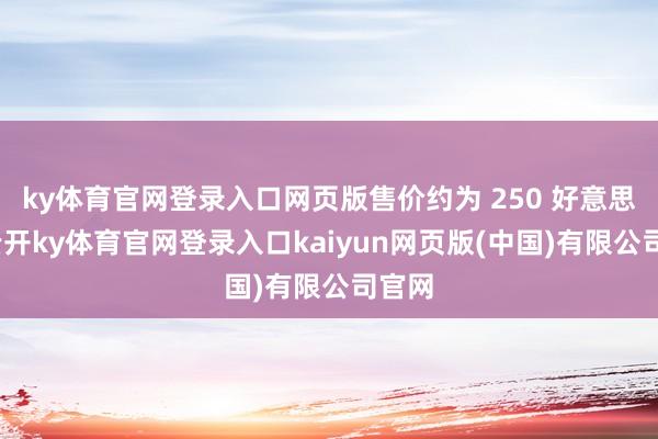 ky体育官网登录入口网页版售价约为 250 好意思元-云开ky体育官网登录入口kaiyun网页版(中国)有限公司官网