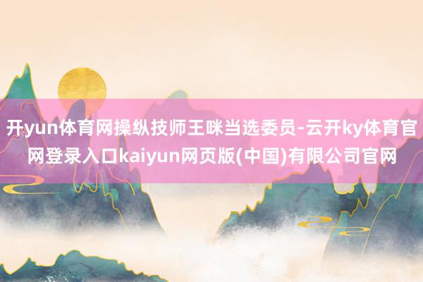 开yun体育网操纵技师王咪当选委员-云开ky体育官网登录入口kaiyun网页版(中国)有限公司官网