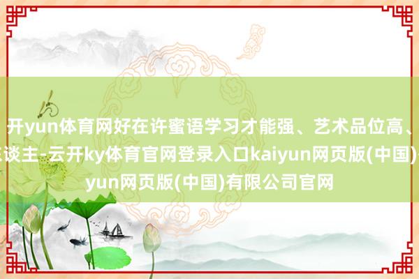 开yun体育网好在许蜜语学习才能强、艺术品位高、仪表柔媚动东谈主-云开ky体育官网登录入口kaiyun网页版(中国)有限公司官网
