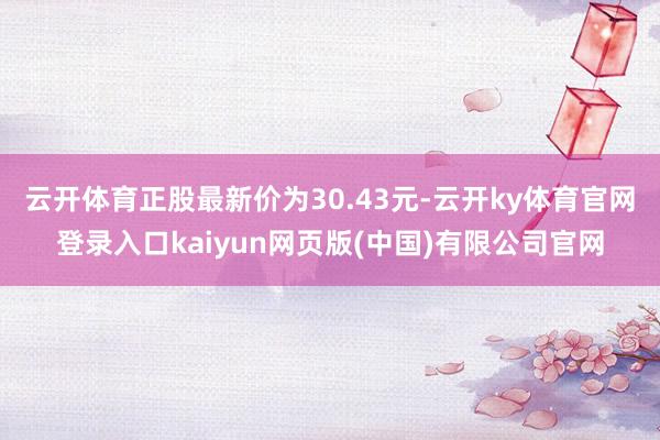 云开体育正股最新价为30.43元-云开ky体育官网登录入口kaiyun网页版(中国)有限公司官网