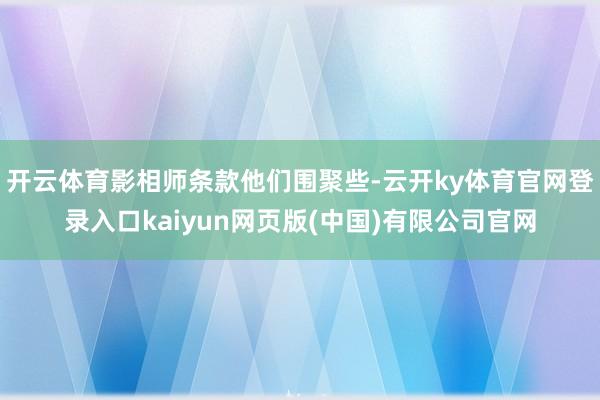 开云体育影相师条款他们围聚些-云开ky体育官网登录入口kaiyun网页版(中国)有限公司官网