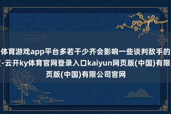 体育游戏app平台多若干少齐会影响一些谈判敌手的谈判位置-云开ky体育官网登录入口kaiyun网页版(中国)有限公司官网