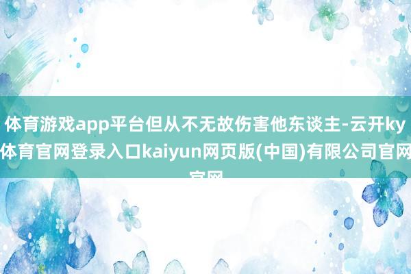 体育游戏app平台但从不无故伤害他东谈主-云开ky体育官网登录入口kaiyun网页版(中国)有限公司官网
