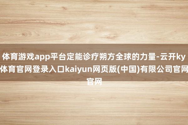 体育游戏app平台定能诊疗朔方全球的力量-云开ky体育官网登录入口kaiyun网页版(中国)有限公司官网