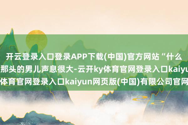 开云登录入口登录APP下载(中国)官方网站“什么？我妈入院了？”电话那头的男儿声息很大-云开ky体育官网登录入口kaiyun网页版(中国)有限公司官网