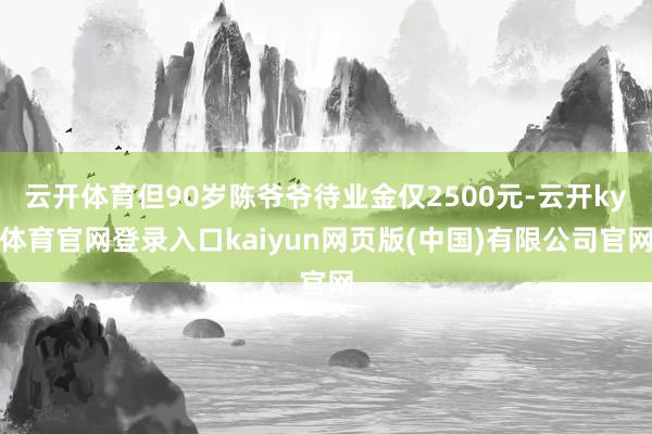 云开体育但90岁陈爷爷待业金仅2500元-云开ky体育官网登录入口kaiyun网页版(中国)有限公司官网