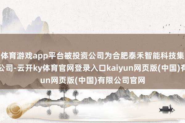 体育游戏app平台被投资公司为合肥泰禾智能科技集团股份有限公司-云开ky体育官网登录入口kaiyun网页版(中国)有限公司官网