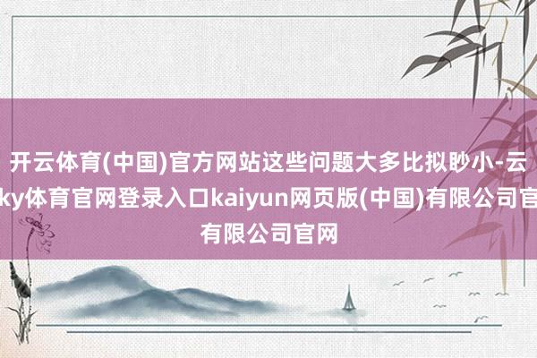 开云体育(中国)官方网站这些问题大多比拟眇小-云开ky体育官网登录入口kaiyun网页版(中国)有限公司官网