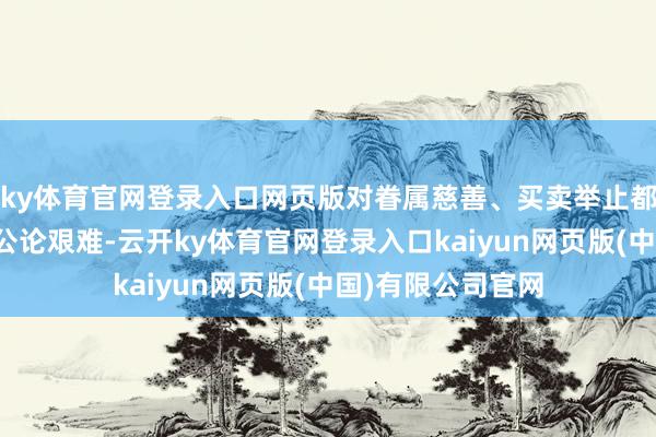 ky体育官网登录入口网页版对眷属慈善、买卖举止都会变成无谓要的公论艰难-云开ky体育官网登录入口kaiyun网页版(中国)有限公司官网