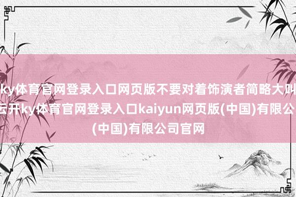ky体育官网登录入口网页版不要对着饰演者简略大叫大叫-云开ky体育官网登录入口kaiyun网页版(中国)有限公司官网