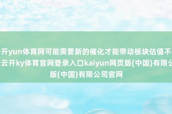 开yun体育网可能需要新的催化才能带动板块估值不竭上行-云开ky体育官网登录入口kaiyun网页版(中国)有限公司官网