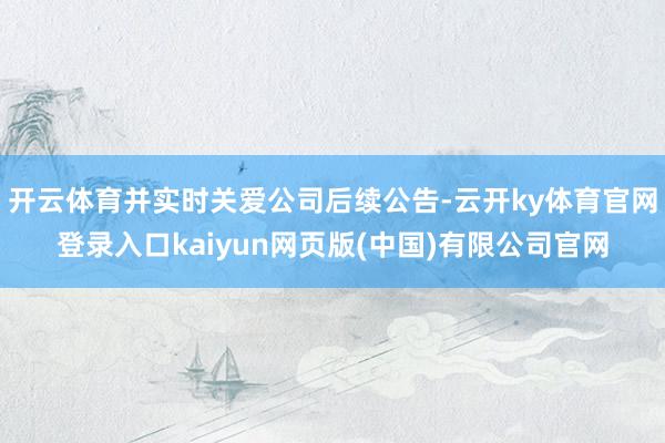 开云体育并实时关爱公司后续公告-云开ky体育官网登录入口kaiyun网页版(中国)有限公司官网