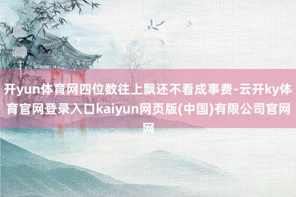 开yun体育网四位数往上飘还不看成事费-云开ky体育官网登录入口kaiyun网页版(中国)有限公司官网