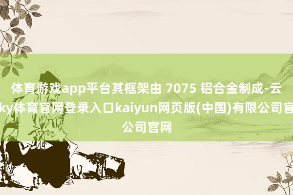 体育游戏app平台其框架由 7075 铝合金制成-云开ky体育官网登录入口kaiyun网页版(中国)有限公司官网