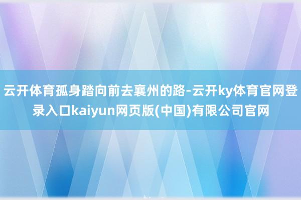 云开体育孤身踏向前去襄州的路-云开ky体育官网登录入口kaiyun网页版(中国)有限公司官网