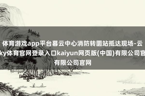 体育游戏app平台暮云中心消防转圜站抵达现场-云开ky体育官网登录入口kaiyun网页版(中国)有限公司官网