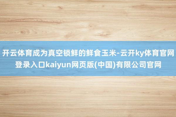 开云体育成为真空锁鲜的鲜食玉米-云开ky体育官网登录入口kaiyun网页版(中国)有限公司官网