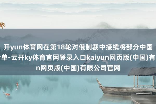 开yun体育网在第18轮对俄制裁中接续将部分中国企业列入清单-云开ky体育官网登录入口kaiyun网页版(中国)有限公司官网