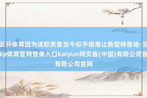 云开体育因为该职责室当今似乎很难让新型样落地-云开ky体育官网登录入口kaiyun网页版(中国)有限公司官网
