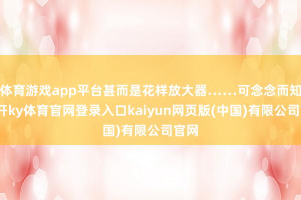 体育游戏app平台甚而是花样放大器……可念念而知-云开ky体育官网登录入口kaiyun网页版(中国)有限公司官网
