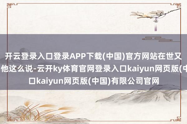 开云登录入口登录APP下载(中国)官方网站在世又有什么意旨呢?”他这么说-云开ky体育官网登录入口kaiyun网页版(中国)有限公司官网