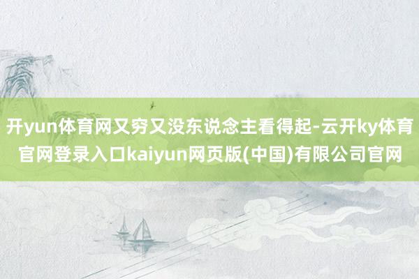 开yun体育网又穷又没东说念主看得起-云开ky体育官网登录入口kaiyun网页版(中国)有限公司官网