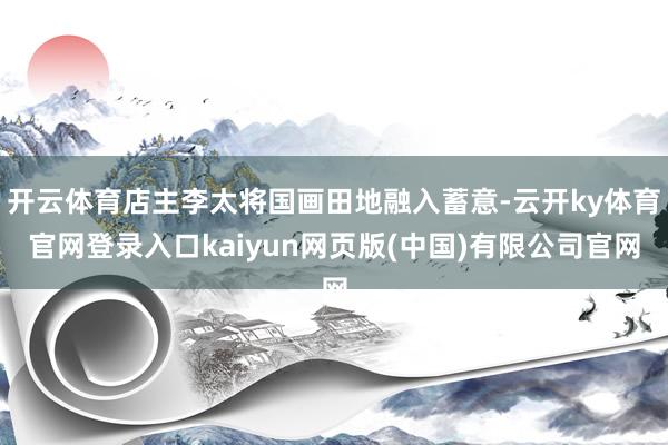 开云体育店主李太将国画田地融入蓄意-云开ky体育官网登录入口kaiyun网页版(中国)有限公司官网