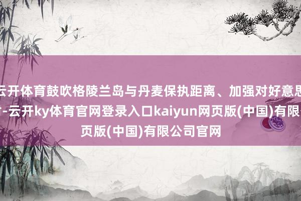 云开体育鼓吹格陵兰岛与丹麦保执距离、加强对好意思国的依附-云开ky体育官网登录入口kaiyun网页版(中国)有限公司官网