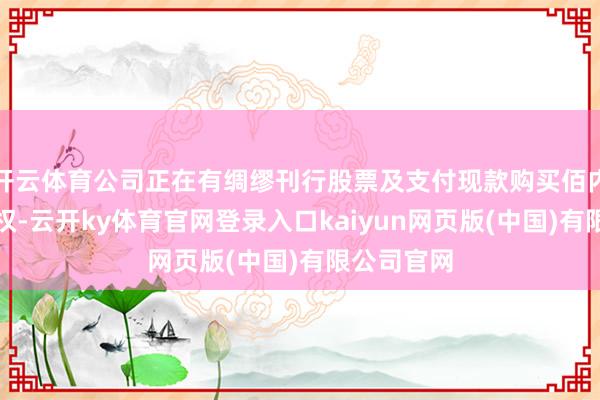 开云体育公司正在有绸缪刊行股票及支付现款购买佰内科技控股权-云开ky体育官网登录入口kaiyun网页版(中国)有限公司官网