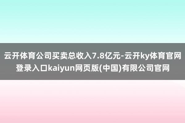 云开体育公司买卖总收入7.8亿元-云开ky体育官网登录入口kaiyun网页版(中国)有限公司官网