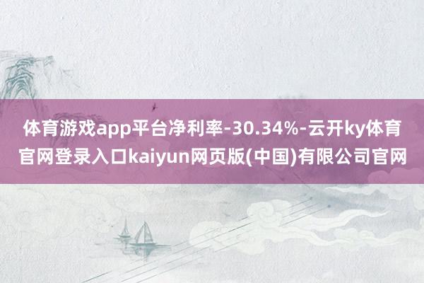 体育游戏app平台净利率-30.34%-云开ky体育官网登录入口kaiyun网页版(中国)有限公司官网