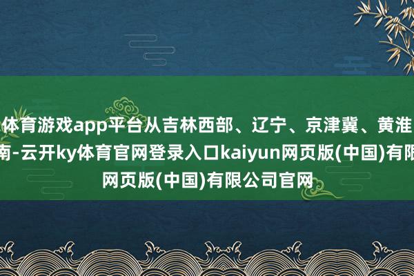体育游戏app平台从吉林西部、辽宁、京津冀、黄淮一直到华南-云开ky体育官网登录入口kaiyun网页版(中国)有限公司官网