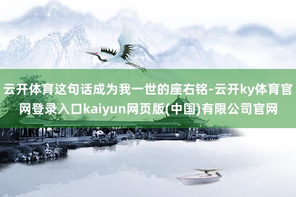 云开体育这句话成为我一世的座右铭-云开ky体育官网登录入口kaiyun网页版(中国)有限公司官网