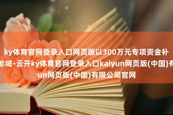 ky体育官网登录入口网页版以300万元专项资金补贴汽车消耗畛域-云开ky体育官网登录入口kaiyun网页版(中国)有限公司官网