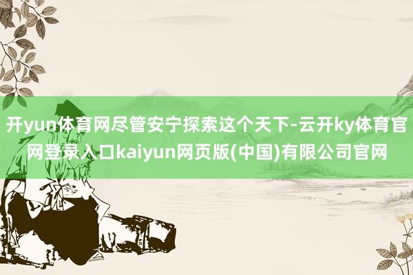 开yun体育网尽管安宁探索这个天下-云开ky体育官网登录入口kaiyun网页版(中国)有限公司官网